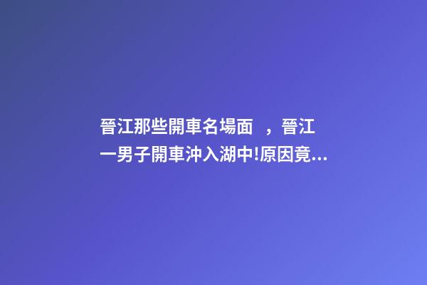 晉江那些開車名場面，晉江一男子開車沖入湖中!原因竟是……